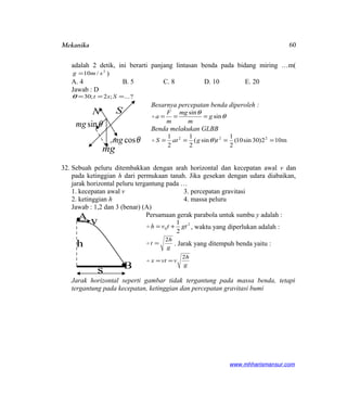 Mekanika
adalah 2 detik, ini berarti panjang lintasan benda pada bidang miring …m(
2
/10 smg = )
A. 4 B. 5 C. 8 D. 10 E. 20
Jawab : D
?...;2;30 === Sstθ
Besarnya percepatan benda diperoleh :
θ
θ
sin
sin
g
m
mg
m
F
a ===
Benda melakukan GLBB
m102)30sin10(
2
1
)sin(
2
1
2
1 222
==== tgatS θ
32. Sebuah peluru ditembakkan dengan arah horizontal dan kecepatan awal v dan
pada ketinggian h dari permukaan tanah. Jika gesekan dengan udara diabaikan,
jarak horizontal peluru tergantung pada …
1. kecepatan awal v 3. percepatan gravitasi
2. ketinggian h 4. massa peluru
Jawab : 1,2 dan 3 (benar) (A)
Persamaan gerak parabola untuk sumbu y adalah :
2
0
2
1
gttvh += , waktu yang diperlukan adalah :
g
h
t
2
= . Jarak yang ditempuh benda yaitu :
g
h
vvtx
2
==
Jarak horizontal seperti gambar tidak tergantung pada massa benda, tetapi
tergantung pada kecepatan, ketinggian dan percepatan gravitasi bumi
www.mhharismansur.com
mg
θsinmg
θcosmg
N S
A
Bs
h
v
60
 