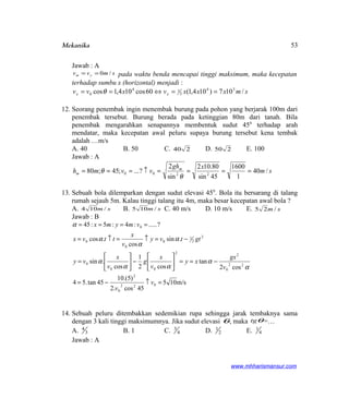 Mekanika
Jawab : A
smvv ym /0== pada waktu benda mencapai tinggi maksimum, maka kecepatan
terhadap sumbu x (horizontal) menjadi :
smxxxvxvv xx /107)104,1(60cos104,1cos 34
2
14
0 ==⇔== θ
12. Seorang penembak ingin menembak burung pada pohon yang berjarak 100m dari
penembak tersebut. Burung berada pada ketinggian 80m dari tanah. Bila
penembak mengarahkan senapannya membentuk sudut 450
terhadap arah
mendatar, maka kecepatan awal peluru supaya burung tersebut kena tembak
adalah …m/s
A. 40 B. 50 C. 240 D. 250 E. 100
Jawab : A
sm
xgh
vvmh m
m /40
1
1600
45sin
80.102
sin
2
?...;45;80 2200 ====↑===
θ
θ
13. Sebuah bola dilemparkan dengan sudut elevasi 450
. Bola itu bersarang di talang
rumah sejauh 5m. Kalau tinggi talang itu 4m, maka besar kecepatan awal bola ?
A. sm /104 B. sm /105 C. 40 m/s D. 10 m/s E. sm /25
Jawab : B
m/s105
45cos.2
)5.(10
45tan.54
cos2
tan
cos2
1
cos
.sin
.sin
cos
.cos
?.....:4:5:45
022
0
2
22
0
2
2
00
0
2
2
1
0
0
0
0
=↑−=
−==





−





=
−=↑=↑=
====
v
v
v
gx
xy
v
x
g
v
x
vy
gttvy
v
x
ttvx
vmymx
α
α
αα
α
α
α
α
α
14. Sebuah peluru ditembakkan sedemikian rupa sehingga jarak tembaknya sama
dengan 3 kali tinggi maksimumnya. Jika sudut elevasi θ, maka θtg =…
A. 3
4
B. 1 C. 4
3
D. 2
1
E. 4
1
Jawab : A
www.mhharismansur.com
53
 