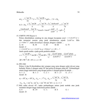 Mekanika
3
4
3
4
cos
sin
sin3cos4
2
sin3
1
cossin2
2
sin
3
cossin2
2
sin
3
2sin2
3
3?...
2sin2
2
sin
2
222222
222
=∴=↑=↑=•
=↑=↑=•
==↑=↑=•
θ
θ
θ
θθ
θθθ
θθθθθ
θ
θθ
tg
g
v
g
v
g
v
g
v
hX
hXtg
g
v
X
g
v
h
oooo
m
m
oo
m
15. UMPTN 1993 Rayon A
Peluru ditembakkan condong ke atas dengan kecepatan awal smxv /104,1 3
=
dan mengenai sasaran yang jarak mendatarnya sejauh mx 5
102 . Bila
2
/8,9 smg = , maka elevasinya n derajat, dengan n adalah …
A. 10 B. 30 C. 45 D. 60 E. 75
Jawab : C
?...;m/s8,9;102;/104,1 253
===== θngmxxsmxv
Jarak searah sumbu x pada gerak parabola adalah :
4545902
1
)104,1(
)8,9)(102(
)104,1(
)8,9)(102(.
2sin
.
2sin
2sin
23
5
23
5
2
0
2
0
2
0
=∴=↑=
=====↑=
n
x
x
x
x
v
gx
v
gx
g
v
x
θθ
θθ
θ
16. PPI 1982
Peluru A dan B ditembakkan dari senapan yang sama dengan sudut elevasi yang
berbeda. Peluru A dengan sudut 300
dan peluru B dengan sudut 600
. Perbandingan
antara tinggi maksimum yang dicapai peluru A dengan peluru B adalah …
A. 1 : 2 B. 1 : 3 C. 2 : 1 D. 3:1 E. 1:3
Jawab : B
3:1:60sin:30sinsin:sin:
2
sin
:
2
sin
:?...:;30;30
4
3
4
122
2
2
1
2
21
2
22
01
22
0
2121
0
2
0
1
====
=↑===
αα
αα
αα
mm
mmmm
hh
g
v
g
v
hhhh

17. Bila sudut elevasi 45o
, maka perbandingan antara jarak tembak atau jarak
mendatar dengan tinggi maksimum peluru adalah …
A. 8 B. 1/8 C. ½ D. 4 E. 1
Jawab : D
www.mhharismansur.com
54
 