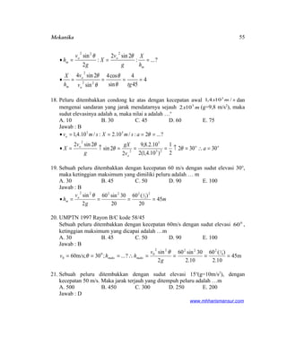 Mekanika
4
45
4
sin
cos4
sin
2sin4
?...:
2sin2
:
2
sin
22
2
222
====•
===•
tgv
v
h
X
h
X
g
v
X
g
v
h
o
o
m
m
oo
m
θ
θ
θ
θ
θθ
18. Peluru ditembakkan condong ke atas dengan kecepatan awal smx /104,1 3
dan
mengenai sandaran yang jarak mendatarnya sejauh mx 5
102 (g=9,8 m/s2
), maka
sudut elevasinya adalah a, maka nilai a adalah …o
A. 10 B. 30 C. 45 D. 60 E. 75
Jawab : B
oo
o
o
o
a
v
gX
g
v
X
asmXsmv
30302
2
1
)10.4,1(2
10.2.8,9
2
2sin
2sin2
?...2:/10.2:/10.4,1
23
5
2
2
53
=∴=↑===↑=•
====•
θθ
θ
θ
19. Sebuah peluru ditembakkan dengan kecepatan 60 m/s dengan sudut elevasi 30o
,
maka ketinggian maksimum yang dimiliki peluru adalah … m
A. 30 B. 45 C. 50 D. 90 E. 100
Jawab : B
m
g
v
h o
m 45
20
)(60
20
30sin60
2
sin 2
2
122222
====•
θ
20. UMPTN 1997 Rayon B/C kode 58/45
Sebuah peluru ditembakkan dengan kecepatan 60m/s dengan sudut elevasi 0
60 ,
ketinggian maksimum yang dicapai adalah …m
A. 30 B. 45 C. 50 D. 90 E. 100
Jawab : B
45m
10.2
)(60
10.2
30sin60
2
sin
?...;30;m/s60 4
122222
00
0 ====∴===
g
v
hhv maksmaks
θ
θ
21. Sebuah peluru ditembakkan dengan sudut elevasi 15o
(g=10m/s2
), dengan
kecepatan 50 m/s. Maka jarak terjauh yang ditempuh peluru adalah …m
A. 500 B. 450 C. 300 D. 250 E. 200
Jawab : D
www.mhharismansur.com
55
 