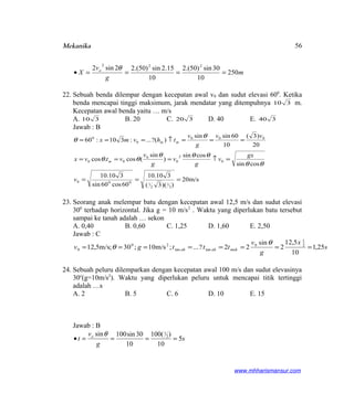 Mekanika
m
g
v
X o
250
10
30sin)50.(2
10
15.2sin)50.(22sin2 222
====•
θ
22. Sebuah benda dilempar dengan kecepatan awal v0 dan sudut elevasi 600
. Ketika
benda mencapai tinggi maksimum, jarak mendatar yang ditempuhnya 310 m.
Kecepatan awal benda yaitu … m/s
A. 310 B. 20 C. 320 D. 40 E. 340
Jawab : B
m/s20
))(3(
310.10
60cos60sin
310.10
cossin
cossin
)
sin
(cos.cos
20
)3(
10
60sinsin
)?(...:310:60
2
1
2
1000
0
2
0
0
00
000
0
0
===
=↑===
===↑===
v
gx
v
g
v
g
v
vtvx
vv
g
v
thvmx
m
mm
θθ
θθθ
θθ
θ
θ
23. Seorang anak melempar batu dengan kecepatan awal 12,5 m/s dan sudut elevasi
300
terhadap horizontal. Jika g = 10 m/s2
. Waktu yang diperlukan batu tersebut
sampai ke tanah adalah … sekon
A. 0,40 B. 0,60 C. 1,25 D. 1,60 E. 2,50
Jawab : C
s
x
g
v
tttgv makahah 25,1
10
5,12
2
sin
22?...;m/s10;30;m/s5,12 2
1
0
tantan
20
0 ========
θ
θ
24. Sebuah peluru dilemparkan dengan kecepatan awal 100 m/s dan sudut elevasinya
30o
(g=10m/s2
). Waktu yang diperlukan peluru untuk mencapai titik tertinggi
adalah …s
A. 2 B. 5 C. 6 D. 10 E. 15
Jawab : B
s
g
v
t o
5
10
)(100
10
30sin100sin 2
1
====•
θ
www.mhharismansur.com
56
 