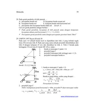Mekanika
28. Pada gerak parabola, di titik puncak …
A. percepatan benda nol D. kecepatan benda sesaat nol
B. kecepatan benda nol E. kelajuan benda arah horizontal nol
C. percepatan dan kecepatan benda tidak nol Jawab : C
Ciri-ciri gerak parabola sebagai berikut :
 Pada gerak parabola, kecepatan di titik puncak sama dengan komponen
kecepatan dalam arah horizontal ( αcos0vvv x == )
 Percepatan gerak parabola sama dengan percepatan gravitasi bumi 10m/s2
29. UMPTN 1997 Rayon B kode 58
Pada saat t=0 sebuah benda kecil m dijatuhkan dari titik A yang terletak tegak
lurus 30 m di atas titik B. Pada saat yang sama sebuah proyektil ditembakkan dari
titik O dengan kelajuan 25 m/s dan diarahkan ke titik A. Titik C berada pada
ketinggian 10 m di atas B. Jarak OB=40 m, maka :
1. benda m mencapai C pada t=2s
2. proyektil juga C
3. proyektil mencapai titik tertinggi saat t=1,5s
4. proyektil mencapai benda m
Jawab : E (1,2,3 dan 4)
1. benda m mencapai C pada t=2s
4
3
40
30
37m;40m;30m/s;25 0
0
===
====
OB
AB
tg
OBABv
α
α
Benda m jatuh bebas, waktu yang dicapai :
s
g
h
t AC
AC 2
10
20.22
===
Pernyataan (1) benar
2. proyektil juga C
Titik C mempunyai jarak horizontal x=40m, proyektil P akan mencapai waktu
s
x
x
xv
x
ttvx C
CCC 2
425
540
25
40
cos
.cos
5
4
0
0 ====↑=
α
α
www.mhharismansur.com
0v
α
mA
C
BO
m/s250 =v
α
mA
C
BO
m20
m10
m40
58
 