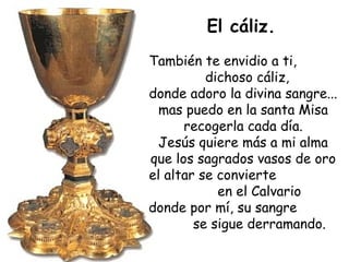 El cáliz.
También te envidio a ti,
dichoso cáliz,
donde adoro la divina sangre...
mas puedo en la santa Misa
recogerla cada día.
Jesús quiere más a mi alma
que los sagrados vasos de oro
el altar se convierte
en el Calvario
donde por mí, su sangre
se sigue derramando.
 