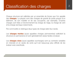 2Classiﬁcation des charges
Chaque structure est sollicitée par un ensemble de forces que l’on appelle
des charges. La plupart sont des charges de gravité (le poids propre d’un
bâtiment, de son mobilier et de ses occupants, par exemple). D’autres
charges sont liées à l’environnement (la charge de neige, la charge de vent
et la charge sismique notamment).
Par commodité on distingue deux types de charge selon leur durée.
Les charges mortes (aussi appelées charges permanentes) sollicitent la
structure en permanence et sont généralement assez faciles à évaluer.
Les charges vives (aussi appelées surcharges) sont au contraire variables
en intensité et en durée de sorte qu’il est beaucoup plus difﬁcile de les
évaluer avec exactitude.
 