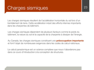 Charges sismiques 23
Les charges sismiques résultent de l’accélération horizontale du sol lors d’un
tremblement de terre. Cette accélération induit des efforts internes importants
dans les charpentes de bâtiment.
Les charges sismiques dépendent de plusieurs facteurs comme le poids du
bâtiment, la nature du sol et la capacité de la charpente à dissiper de l’énergie.
Au Canada, les charges sismiques constituent une préoccupation importante
et font l’objet de nombreuses exigences dans les codes de calcul nationaux.
Le calcul parasismique est un science complexe que nous n’aborderons pas
dans ce cours d’introduction à la conception de structures.
 