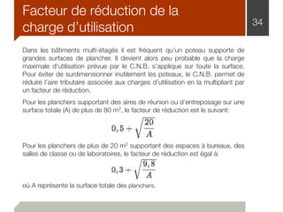 Facteur de réduction de la
charge d’utilisation 34
Dans les bâtiments multi-étagés il est fréquent qu’un poteau supporte de
grandes surfaces de plancher. Il devient alors peu probable que la charge
maximale d’utilisation prévue par le C.N.B. s’applique sur toute la surface.
Pour éviter de surdimensionner inutilement les poteaux, le C.N.B. permet de
réduire l’aire tributaire associée aux charges d’utilisation en la multipliant par
un facteur de réduction.
Pour les planchers supportant des aires de réunion ou d’entreposage sur une
surface totale (A) de plus de 80 m2, le facteur de réduction est le suivant:
Pour les planchers de plus de 20 m2 supportant des espaces à bureaux, des
salles de classe ou de laboratoires, le facteur de réduction est égal à:
où A représente la surface totale des planchers.
 