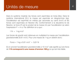 4Unités de mesure
Dans le système impérial, les forces sont exprimées en livres (lbs). Dans le
système international (S.I.) la masse est exprimée en kilogrammes (kg),
l’accélération est exprimée en mètres par secondes au carré (m/s2) et les
forces sont exprimées en Newton (N). Conformément à la deuxième loi de
Newton, la force (F) est le produit de la masse (m) par l’accélération (a) selon
l’expression F = m a. Par déﬁnition on a que :
1 N = 1 kg m/s2
Les forces de gravité sont obtenues en multipliant la masse par l’accélération
gravitationnelle (9.81 m/s2). Pour une masse de 1 kg on obtient donc:
Force = 1 kg x 9.81 m/s2 = 9,81 N
Si on arrondi l’accélération gravitationnelle à 10 m/s2 cela signiﬁe qu’une force
de 1 N correspond à une masse d’environ 100 g ce qui est très faible.
 