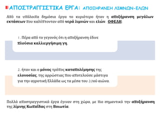 ΑΠΟΣΤΡΑΓΓΙΣΤΙΚΑ ΕΡΓΑ: ΑΠΟΞΗΡΑΝΣΗ ΛΙΜΝΩΝ-ΕΛΩΝ
1. Πέρα από το γεγονός ότι η αποξήρανση έδινε
πλούσια καλλιεργήσιμη γη,
2. ήταν και ο μόνος τρόπος καταπολέμησης της
ελονοσίας, της αρρώστιας που αποτελούσε μάστιγα
για την αγροτική Ελλάδα ως τα μέσα του 20ού αιώνα.
Από τα υπόλοιπα δημόσια έργα το κυριότερο ήταν η αποξήρανση μεγάλων
εκτάσεων που καλύπτονταν από νερά λιμνών και ελών. ΟΦΕΛΗ:
Πολλά αποστραγγιστικά έργα έγιναν στη χώρα, με πιο σημαντικό την αποξήρανση
της λίμνης Κωπαΐδας στη Βοιωτία.
 