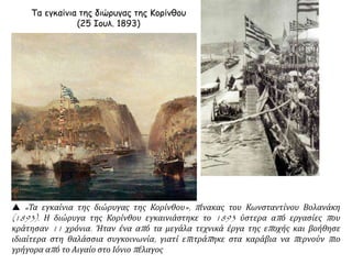 Τα εγκαίνια της διώρυγας της Κορίνθου
(25 Ιουλ. 1893)
 «Τα εγκαίνια της διώρυγας της Κορίνθου», πίνακας του Κωνσταντίνου Βολανάκη
(1893). Η διώρυγα της Κορίνθου εγκαινιάστηκε το 1893 ύστερα από εργασίες που
κράτησαν 11 χρόνια. Ήταν ένα από τα μεγάλα τεχνικά έργα της εποχής και βοήθησε
ιδιαίτερα στη θαλάσσια συγκοινωνία, γιατί επιτράπηκε στα καράβια να περνούν πιο
γρήγορα από το Αιγαίο στο Ιόνιο πέλαγος
 