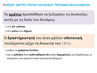 ΟΔΙΚΟ ΔΙΚΤΥΟ-ΤΡΟΠΟΙ ΥΛΟΠΟΙΗΣΗΣ ΠΡΟΓΡΑΜΜΑΤΩΝ ΚΑΤΑΣΚΕΥΩΝ
• είτε απ' ευθείας,
• είτε μέσω των δήμων.
Το κράτος προσπάθησε να ξεπεράσει τις
δυσκολίες αυτές με τις δικές του δυνάμεις:
• καθώς τα χρήματα έλειπαν
• και οι μέθοδοι που υιοθετήθηκαν δεν ήταν δημοφιλείς (για
παράδειγμα, οι αγγαρείες των αγροτών στην κατασκευή
δρόμων).
Η δραστήριοτητά του ήταν μάλλον υποτονική,
τουλάχιστον μέχρι τη δεκαετία του 1870,
 