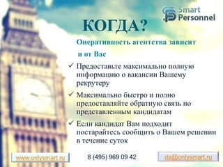 КОГДА?
Оперативность агентства зависит
и от Вас
 Предоставьте максимально полную
информацию о вакансии Вашему
рекрутеру
 Максимально быстро и полно
предоставляйте обратную связь по
представленным кандидатам
 Если кандидат Вам подходит
постарайтесь сообщить о Вашем решении
в течение суток
da@onlysmart.ruwww.onlysmart.ru 8 (495) 969 09 42
 