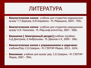 ЛИТЕРАТУРА
 Биологическия химия: учебник для студентов медицинских
вузов/ Т.Т.Березов, Б.Ф.Коровкин.- М.:Медицина, 2004.- 704с.
 Биологическия химия: учебник для студентов медицинских
вузов/ А.Я. Николаев.- М.:Мед.инф.агентство, 2007.- 568с.
 Биохимия [ Электронный ресурс]:учебное пособие/
А.Д.Дмитриев, Е.Амбросьева.- М.:Дашков и К, 2009.- 166с.
 Биологическая химия с упражнениями и задачами:
учебник/Ред. С.Е.Северин.- М.:ГЭОТАР-Медиа, 2013.- 624с.
 Биохимия: учебник для вузов/ ред. С.Е.Северин.- М.:ГЭОТАР-
Медиа, 2007.- 784с.
 