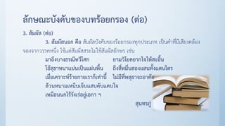 ลักษณะบังคับของบทร้อยกรอง (ต่อ)
3. สัมผัส (ต่อ)
3. สัมผัสนอก คือ สัมผัสบังคับของร้อยกรองทุกประเภท เป็นคาที่มีเสียงคล้อง
จองจากวรรคหนึ่ง ใช้เเต่สัมผัสสระไม่ใช้สัมผัสอักษร เช่น
มาถึงบางธรณีทวีโศก ยามวิโยคยากใจให้สะอื้น
โอ้สุธาหนาเเน่นเป็นแผ่นพื้น ถึงสี่หมื่นสองเเสนทั้งเเดนไตร
เมื่อเคราะห์ร้ายกายเราก็เท่านี้ ไม่มีที่พสุธาจะอาศัย
ล้วนหนามเหน็บเจ็บเเสบคับเเคบใจ
เหมือนนกไร้รังเร่อยู่เอกา ฯ
สุนทรภู่
 