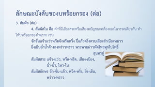 ลักษณะบังคับของบทร้อยกรอง (ต่อ)
3. สัมผัส (ต่อ)
4. สัมผัสใน คือ คาที่มีเสียงสระหรือเสียงพยัญชนะคล้องจองในวรรคเดียวกัน ทา
ให้บทร้อยกรองไพเราะ เช่น
จักจั่นเเจ้วเเว่วหวีดจังหรีดหริ่ง ปี่แก้วตริ่งตรบเสียงสาเนียงหนาว
ยิ่งเย็นฉ่าน้าค้างลงพร่าวพราว พระพายผ่าวพัดไหวทุกใบโพธิ์
สุนทรภู่
สัมผัสสระ เเจ้ว-แว่ว, หวีด-หรีด, เสียง-เนียง,
ฉ่า-น้า, ไหว-ใบ
สัมผัสอักษร จัก-จั่น-เเจ้ว, หวีด-หริ่ง, ยิ่ง-เย็น,
พร่าว-พราว
 