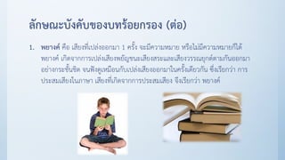 ลักษณะบังคับของบทร้อยกรอง (ต่อ)
1. พยางค์ คือ เสียงที่เปล่งออกมา 1 ครั้ง จะมีความหมาย หรือไม่มีความหมายก็ได้
พยางค์ เกิดจากการเปล่งเสียงพยัญชนะเสียงสระและเสียงวรรณยุกต์ตามกันออกมา
อย่างกระชั้นชิด จนฟังดูเหมือนกับเปล่งเสียงออกมาในครั้งเดียวกัน ซึ่งเรียกว่า การ
ประสมเสียงในภาษา เสียงที่เกิดจากการประสมเสียง จึงเรียกว่า พยางค์
 