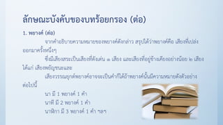 ลักษณะบังคับของบทร้อยกรอง (ต่อ)
1. พยางค์ (ต่อ)
จากคาอธิบายความหมายของพยางค์ดังกล่าว สรุปได้ว่าพยางค์คือ เสียงที่เปล่ง
ออกมาครั้งหนึ่งๆ
ซึ่งมีเสียงสระเป็นเสียงที่ดังเด่น ๑ เสียง และเสียงที่อยู่ข้างเคียงอย่างน้อย ๒ เสียง
ได้แก่ เสียงพยัญชนะและ
เสียงวรรณยุกต์พยางค์อาจจะเป็นคาก็ได้ถ้าพยางค์นั้นมีความหมายดังตัวอย่าง
ต่อไปนี้
นา มี 1 พยางค์ 1 คา
นาที มี 2 พยางค์ 1 คา
นาฬิกา มี 3 พยางค์ 1 คา ฯลฯ
 