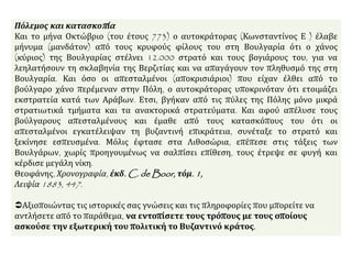 Πόλεμος και κατασκοπία
Και το μήνα Οκτώβριο (του έτους 773) ο αυτοκράτορας (Κωνσταντίνος Ε ) έλαβε
μήνυμα (μανδάτον) από τους κρυφούς φίλους του στη Βουλγαρία ότι ο χάνος
(κύριος) της Βουλγαρίας στέλνει 12.000 στρατό και τους βογιάρους του, για να
λεηλατήσουν τη σκλαβηνία της Βερζιτίας και να απαγάγουν τον πληθυσμό της στη
Βουλγαρία. Και όσο οι απεσταλμένοι (αποκρισιάριοι) που είχαν έλθει από το
βούλγαρο χάνο περέμεναν στην Πόλη, ο αυτοκράτορας υποκρινόταν ότι ετοιμάζει
εκστρατεία κατά των Αράβων. Ετσι, βγήκαν από τις πύλες της Πόλης μόνο μικρά
στρατιωτικά τμήματα και τα ανακτορικά στρατεύματα. Και αφού απέλυσε τους
βούλγαρους απεσταλμένους και έμαθε από τους κατασκόπους του ότι οι
απεσταλμένοι εγκατέλειψαν τη βυζαντινή επικράτεια, συνέταξε το στρατό και
ξεκίνησε εσπευσμένα. Μόλις έφτασε στα Λιθοσώρια, επέπεσε στις τάξεις των
Βουλγάρων, χωρίς προηγουμένως να σαλπίσει επίθεση, τους έτρεψε σε φυγή και
κέρδισε μεγάλη νίκη.
Θεοφάνης, Χρονογραφία, έκδ. C. de Boor, τόμ. 1,
Λειψία 1883, 447.
Αξιοποιώντας τις ιστορικές σας γνώσεις και τις πληροφορίες που μπορείτε να
αντλήσετε από το παράθεμα, να εντοπίσετε τους τρόπους με τους οποίους
ασκούσε την εξωτερική του πολιτική το Βυζαντινό κράτος.
 