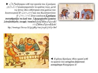  Oι Bούλγαροι υπό την ηγεσία του Kρούμου
(803-814) ανασυγκροτούν το κράτος τους, μετά
τις ήττες που υπέστησαν στα χρόνια του
Ιουστινιανού Β' (685-695) και του Κωνσταντίνου
Ε' (741-775). Στην εικόνα ο Kρούμος
συναθροίζει το λαό του. MικρογραφίααπότοXρονικότου
IωάννηΣκυλίτζη,τέλη12ου-αρχές13ουαιώνα.Madrid,BibliotecaNacional,fol.
11a.©BibliotecaNacional,Madrid..
http://www.ime.gr/chronos/09/gr/gallery/main/people/p3d1p1.html
 Ο χάνος Κρούμος πίνει κρασί από
το κρανίο του ηττημένου βυζαντινού
αυτοκράτορα Νικηφόρου Α΄
 