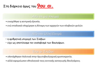 Από τη μια πλευρά
• ενισχύθηκε η κεντρική εξουσία,
• ενώ σταδιακά υποχώρησε η δύναμη των αρχηγών των σλαβικών φυλών.
Από την άλλη πλευρά
• η αριθμητική υπεροχή των Σλάβων
• είχε ως αποτέλεσμα τον εκσλαβισμό των Βουλγάρων.
Έτσι οι Σλάβοι:
• υποτάχθηκαν πολιτικά στην πρωτοβουλγαρική αριστοκρατία,
• αλλά αφομοίωσαν εθνολογικά τους ουννικής καταγωγής Βουλγάρους.
Στη διάρκεια όμως του 9ου αι.
 
