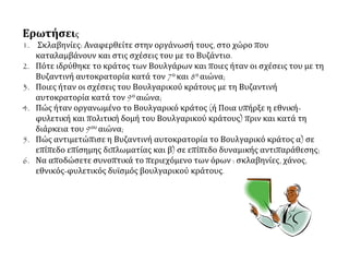 Ερωτήσεις
1. Σκλαβηνίες: Αναφερθείτε στην οργάνωσή τους, στο χώρο που
καταλαμβάνουν και στις σχέσεις του με το Βυζάντιο.
2. Πότε ιδρύθηκε το κράτος των Βουλγάρων και ποιες ήταν οι σχέσεις του με τη
Βυζαντινή αυτοκρατορία κατά τον 7ο και 8ο αιώνα;
3. Ποιες ήταν οι σχέσεις του Βουλγαρικού κράτους με τη Βυζαντινή
αυτοκρατορία κατά τον 9ο αιώνα;
4. Πώς ήταν οργανωμένο το Βουλγαρικό κράτος (ή Ποια υπήρξε η εθνική-
φυλετική και πολιτική δομή του Βουλγαρικού κράτους) πριν και κατά τη
διάρκεια του 9ου αιώνα;
5. Πώς αντιμετώπισε η Βυζαντινή αυτοκρατορία το Βουλγαρικό κράτος α) σε
επίπεδο επίσημης διπλωματίας και β) σε επίπεδο δυναμικής αντιπαράθεσης;
6. Να αποδώσετε συνοπτικά το περιεχόμενο των όρων : σκλαβηνίες, χάνος,
εθνικός-φυλετικός δυϊσμός βουλγαρικού κράτους.
 