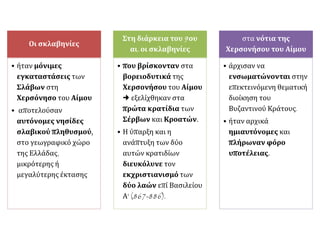 Οι σκλαβηνίες
• ήταν μόνιμες
εγκαταστάσεις των
Σλάβων στη
Χερσόνησο του Αίμου
• αποτελούσαν
αυτόνομες νησίδες
σλαβικού πληθυσμού,
στο γεωγραφικό χώρο
της Ελλάδας,
μικρότερης ή
μεγαλύτερης έκτασης
Στη διάρκεια του 9ου
αι. οι σκλαβηνίες
• που βρίσκονταν στα
βορειοδυτικά της
Χερσονήσου του Αίμου
 εξελίχθηκαν στα
πρώτα κρατίδια των
Σέρβων και Κροατών.
• Η ύπαρξη και η
ανάπτυξη των δύο
αυτών κρατιδίων
διευκόλυνε τον
εκχριστιανισμό των
δύο λαών επί Βασιλείου
Α' (867-886).
στα νότια της
Χερσονήσου του Αίμου
• άρχισαν να
ενσωματώνονται στην
επεκτεινόμενη θεματική
διοίκηση του
Βυζαντινού Κράτους.
• ήταν αρχικά
ημιαυτόνομες και
πλήρωναν φόρο
υποτέλειας.
 