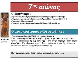 7ος αιώνας
Οι Βούλγαροι
ήτανλαόςπουπροωθήθηκεαπότιςασιατικέςστέπεςστιςεκβολέςτουΔούναβη,
ίδρυσαντοκράτοςτουςστηΧερσόνησοτουΑίμουεπίΚωνσταντίνουΔ΄(668-685)
νίκησαντοβυζαντινόστρατό
καικατέκτησανταεδάφημεταξύΔούναβη,ΑίμουκαιΕυξείνουΠόντου.
Ο αυτοκράτορας υποχρεώθηκε :
να αναγνωρίσει σιωπηρά τη νέα κατάσταση
 και να υποσχεθεί την καταβολή ετήσιων χορηγιών για το μέλλον.
Αυτό αποτελούσε πράξη σύνεσης, διότι στην περιοχή αυτή είχαν
διεισδύσει ήδη σλαβικές φυλές,  με συνέπεια αυτή να έχει αποσπαστεί
ουσιαστικά από τον έλεγχο της αυτοκρατορίας.
Η συμφωνία με τους Βουλγάρους ανανεώθηκε αργότερα.
Κων/νουΔ΄
(668-685)
 