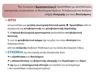 Τον 8ο αιώνα ο Κωνσταντίνος Ε' προσπάθησε με αλλεπάλληλες
εκστρατείες να καταλύσει το Βουλγαρικό Κράτος. Η διεξαγωγή του πολέμου
υπήρξε δυσχερής για τους Βουλγάρους.
• ΑΙΤΙΑ
αντιμετώπιζαν μια μεγάλη εσωτερική πολιτική κρίση  προκλήθηκε από τη
σύγκρουση της αντιβυζαντινής και φιλοβυζαντινής παράταξης.
 Η παλαιά βουλγαρική αριστοκρατία ακολουθούσε αντιβυζαντινή
πολιτική,
 ενώ το φιλοβυζαντινό κόμμα είχε τις ρίζες του στην εθνότητα που
διαμορφωνόταν
από την ανάμειξη σλαβικών πληθυσμών με τις λαϊκές βουλγαρικές τάξεις.
• ΣΥΝΕΠΕΙΑ της εσωτερικής αυτής σύγκρουσης ήταν:
 η εξασθένηση των Βουλγάρων,
 η αποκατάσταση της βυζαντινής υπεροχής στη Χερσόνησο του Αίμου,
 όχι όμως η ολοκληρωτική επιτυχία του σκοπού του αυτοκράτορα
(: δεν καταλύθηκε το βουλγαρικό κράτος).
 
