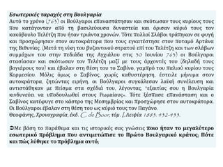 Εσωτερικές ταραχές στη Βουλγαρία
Αυτό το χρόνο (763) οι Βούλγαροι επαναστάτησαν και σκότωσαν τους κυρίους τους
που κατάγονταν από τη βασιλεύουσα δυναστεία και όρισαν κύριό τους τον
κακόβουλο Τελέτζη που ήταν τριάντα χρονών. Τότε πολλοί Σλάβοι τράπηκαν σε φυγή
και προσχώρησαν στον αυτοκράτορα που τους εγκατέστησε στον ποταμό Αρτάνα
της Βιθυνίας. (Μετά τη νίκη του βυζαντινού στρατού επί του Τελέτζη και των σλάβων
συμμάχων του στην πεδιάδα της Αγχιάλου στις 30 Ιουνίου 763) οι Βούλγαροι
στασίασαν και σκότωσαν τον Τελέτζη μαζί με τους άρχοντές του (δηλαδή τους
βογιάρους του) και έβαλαν στη θέση του το Σαβίνο, γαμπρό του παλιού κυρίου τους
Κορμεσίου. Μόλις όμως ο Σαβίνος, χωρίς καθυστέρηση, έστειλε μήνυμα στον
αυτοκράτορα, ζητώντας ειρήνη, οι Βούλγαροι συγκάλεσαν λαϊκή συνέλευση και
αντιστάθηκαν με πείσμα στα σχέδιά του, λέγοντας, "εξαιτίας σου η Βουλγαρία
κινδυνεύει να υποδουλωθεί στους Ρωμαίους«. Τότε ξέσπασε επανάσταση και ο
Σαβίνος κατέφυγε στο κάστρο της Μεσημβρίας και προσχώρησε στον αυτοκράτορα.
Οι Βούλγαροι έβαλαν στη θέση του ως κύριό τους τον Παγάνο.
Θεοφάνης, Χρονογραφία, έκδ. C. de Boor, τόμ. I, Λειψία 1883. 432-433.
Με βάση το παράθεμα και τις ιστορικές σας γνώσεις ποιο ήταν το μεγαλύτερο
εσωτερικό πρόβλημα που αντιμετώπισε το Πρώτο Βουλγαρικό κράτος; Πότε
και πώς λύθηκε το πρόβλημα αυτό;
 