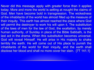 Never did this message apply with greater force than it applies
today. More and more the world is setting at nought the claims of
God. Men have become bold in transgression. The wickedness
of the inhabitants of the world has almost filled up the measure of
their iniquity. This earth has almost reached the place where God
will permit the destroyer to work his will upon it. The substitution
of the laws of men for the law of God, the exaltation, by merely
human authority, of Sunday in place of the Bible Sabbath, is the
last act in the drama. When this substitution becomes universal,
God will reveal Himself. He will arise in His majesty to shake
terribly the earth. He will come out of His place to punish the
inhabitants of the world for their iniquity, and the earth shall
disclose her blood and shall no more cover her slain. {7T 141.1}
 