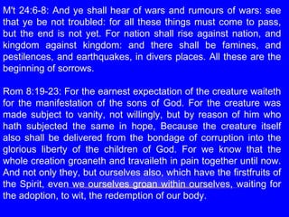 M't 24:6-8: And ye shall hear of wars and rumours of wars: see
that ye be not troubled: for all these things must come to pass,
but the end is not yet. For nation shall rise against nation, and
kingdom against kingdom: and there shall be famines, and
pestilences, and earthquakes, in divers places. All these are the
beginning of sorrows.
 
Rom 8:19-23: For the earnest expectation of the creature waiteth
for the manifestation of the sons of God. For the creature was
made subject to vanity, not willingly, but by reason of him who
hath subjected the same in hope, Because the creature itself
also shall be delivered from the bondage of corruption into the
glorious liberty of the children of God. For we know that the
whole creation groaneth and travaileth in pain together until now.
And not only they, but ourselves also, which have the firstfruits of
the Spirit, even we ourselves groan within ourselves, waiting for
the adoption, to wit, the redemption of our body.
 