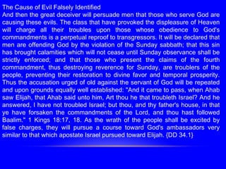 The Cause of Evil Falsely Identified
And then the great deceiver will persuade men that those who serve God are
causing these evils. The class that have provoked the displeasure of Heaven
will charge all their troubles upon those whose obedience to God's
commandments is a perpetual reproof to transgressors. It will be declared that
men are offending God by the violation of the Sunday sabbath; that this sin
has brought calamities which will not cease until Sunday observance shall be
strictly enforced; and that those who present the claims of the fourth
commandment, thus destroying reverence for Sunday, are troublers of the
people, preventing their restoration to divine favor and temporal prosperity.
Thus the accusation urged of old against the servant of God will be repeated
and upon grounds equally well established: "And it came to pass, when Ahab
saw Elijah, that Ahab said unto him, Art thou he that troubleth Israel? And he
answered, I have not troubled Israel; but thou, and thy father's house, in that
ye have forsaken the commandments of the Lord, and thou hast followed
Baalim." 1 Kings 18:17, 18. As the wrath of the people shall be excited by
false charges, they will pursue a course toward God's ambassadors very
similar to that which apostate Israel pursued toward Elijah. {DD 34.1}
 
