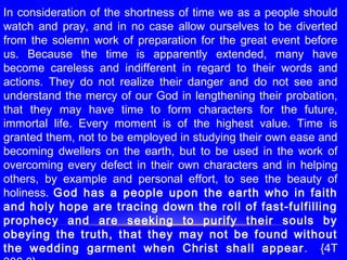 In consideration of the shortness of time we as a people should
watch and pray, and in no case allow ourselves to be diverted
from the solemn work of preparation for the great event before
us. Because the time is apparently extended, many have
become careless and indifferent in regard to their words and
actions. They do not realize their danger and do not see and
understand the mercy of our God in lengthening their probation,
that they may have time to form characters for the future,
immortal life. Every moment is of the highest value. Time is
granted them, not to be employed in studying their own ease and
becoming dwellers on the earth, but to be used in the work of
overcoming every defect in their own characters and in helping
others, by example and personal effort, to see the beauty of
holiness. God has a people upon the earth who in faith
and holy hope are tracing down the roll of fast-fulfilling
prophecy and are seeking to purify their souls by
obeying the truth, that they may not be found without
the wedding garment when Christ shall appear. {4T
 