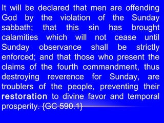 It will be declared that men are offending
God by the violation of the Sunday
sabbath; that this sin has brought
calamities which will not cease until
Sunday observance shall be strictly
enforced; and that those who present the
claims of the fourth commandment, thus
destroying reverence for Sunday, are
troublers of the people, preventing their
restoration to divine favor and temporal
prosperity. {GC 590.1}
 