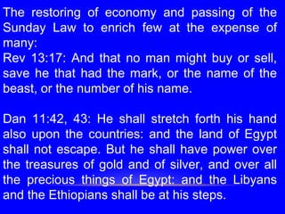 The restoring of economy and passing of the
Sunday Law to enrich few at the expense of
many:
Rev 13:17: And that no man might buy or sell,
save he that had the mark, or the name of the
beast, or the number of his name.
 
Dan 11:42, 43: He shall stretch forth his hand
also upon the countries: and the land of Egypt
shall not escape. But he shall have power over
the treasures of gold and of silver, and over all
the precious things of Egypt: and the Libyans
and the Ethiopians shall be at his steps.
 