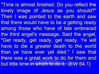 "Time is almost finished. Do you reflect the
lovely image of Jesus as you should?"
Then I was pointed to the earth and saw
that there would have to be a getting ready
among those who have of late embraced
the third angel's message. Said the angel,
"Get ready, get ready, get ready. Ye will
have to die a greater death to the world
than ye have ever yet died." I saw that
there was a great work to do for them and
but little time in which to do it. {EW 64.1}
 