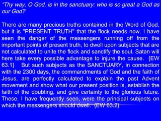 “Thy way, O God, is in the sanctuary: who is so great a God as
our God?
 
There are many precious truths contained in the Word of God,
but it is "PRESENT TRUTH" that the flock needs now. I have
seen the danger of the messengers running off from the
important points of present truth, to dwell upon subjects that are
not calculated to unite the flock and sanctify the soul. Satan will
here take every possible advantage to injure the cause. {EW
63.1} But such subjects as the SANCTUARY, in connection
with the 2300 days, the commandments of God and the faith of
Jesus, are perfectly calculated to explain the past Advent
movement and show what our present position is, establish the
faith of the doubting, and give certainty to the glorious future.
These, I have frequently seen, were the principal subjects on
which the messengers should dwell. {EW 63.2}
 