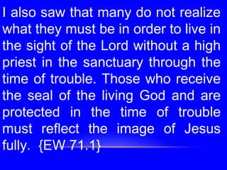 I also saw that many do not realize
what they must be in order to live in
the sight of the Lord without a high
priest in the sanctuary through the
time of trouble. Those who receive
the seal of the living God and are
protected in the time of trouble
must reflect the image of Jesus
fully. {EW 71.1}
 