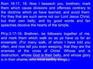Rom 16:17, 18: Now I beseech you, brethren, mark
them which cause divisions and offences contrary to
the doctrine which ye have learned; and avoid them.
For they that are such serve not our Lord Jesus Christ,
but their own belly; and by good words and fair
speeches deceive the hearts of the simple.
 
Ph'p:3:17-19: Brethren, be followers together of me,
and mark them which walk so as ye have us for an
ensample. (For many walk, of whom I have told you
often, and now tell you even weeping, that they are the
enemies of the cross of Christ: Whose end is
destruction, whose God is their belly, and whose glory
is in their shame, who mind earthly things.)
 