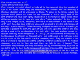 What are we supposed to do?
Results of Church School Work
When properly conducted, church schools will be the means of lifting the standard of
truth in the places where they are established; for children who are receiving a
Christian education will be witnesses for Christ. As Jesus in the temple solved the
mysteries which priests and rulers had not discerned, so in the closing work of this
earth children who have been rightly educated will in their simplicity speak words which
will be an astonishment to men who now talk of "higher education." As the children
sang in the temple courts, "Hosanna; Blessed is He that cometh in the name of the
Lord," so in these last days children's voices will be raised to give the last message of
warning to a perishing world. When heavenly intelligences see that men are no longer
permitted to present the truth, the Spirit of God will come upon the children, and they
will do a work in the proclamation of the truth which the older workers cannot do,
because their way will be hedged up. {6T 202.2} Our church schools are ordained by
God to prepare the children for this great work. Here children are to be instructed in the
special truths for this time and in practical missionary work. They are to enlist in the
army of workers to help the sick and the suffering. Children can take part in the medical
missionary work and by their jots and tittles can help to carry it forward. Their
investments may be small, but every little helps, and by their efforts many souls will be
won to the truth. By them God's message will be made known and His saving health to
all nations. Then let the church carry a burden for the lambs of the flock. Let the
children be educated and trained to do service for God, for they are the Lord's heritage.
{6T 203.1}
 