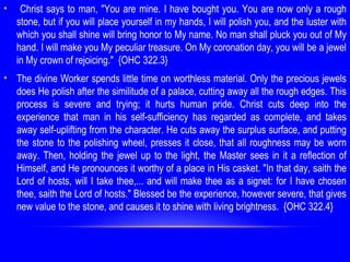 • Christ says to man, "You are mine. I have bought you. You are now only a rough
stone, but if you will place yourself in my hands, I will polish you, and the luster with
which you shall shine will bring honor to My name. No man shall pluck you out of My
hand. I will make you My peculiar treasure. On My coronation day, you will be a jewel
in My crown of rejoicing." {OHC 322.3}
• The divine Worker spends little time on worthless material. Only the precious jewels
does He polish after the similitude of a palace, cutting away all the rough edges. This
process is severe and trying; it hurts human pride. Christ cuts deep into the
experience that man in his self-sufficiency has regarded as complete, and takes
away self-uplifting from the character. He cuts away the surplus surface, and putting
the stone to the polishing wheel, presses it close, that all roughness may be worn
away. Then, holding the jewel up to the light, the Master sees in it a reflection of
Himself, and He pronounces it worthy of a place in His casket. "In that day, saith the
Lord of hosts, will I take thee,... and will make thee as a signet: for I have chosen
thee, saith the Lord of hosts." Blessed be the experience, however severe, that gives
new value to the stone, and causes it to shine with living brightness. {OHC 322.4}
 