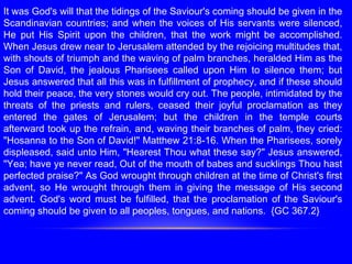 It was God's will that the tidings of the Saviour's coming should be given in the
Scandinavian countries; and when the voices of His servants were silenced,
He put His Spirit upon the children, that the work might be accomplished.
When Jesus drew near to Jerusalem attended by the rejoicing multitudes that,
with shouts of triumph and the waving of palm branches, heralded Him as the
Son of David, the jealous Pharisees called upon Him to silence them; but
Jesus answered that all this was in fulfillment of prophecy, and if these should
hold their peace, the very stones would cry out. The people, intimidated by the
threats of the priests and rulers, ceased their joyful proclamation as they
entered the gates of Jerusalem; but the children in the temple courts
afterward took up the refrain, and, waving their branches of palm, they cried:
"Hosanna to the Son of David!" Matthew 21:8-16. When the Pharisees, sorely
displeased, said unto Him, "Hearest Thou what these say?" Jesus answered,
"Yea; have ye never read, Out of the mouth of babes and sucklings Thou hast
perfected praise?" As God wrought through children at the time of Christ's first
advent, so He wrought through them in giving the message of His second
advent. God's word must be fulfilled, that the proclamation of the Saviour's
coming should be given to all peoples, tongues, and nations. {GC 367.2}
 