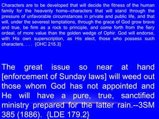 Characters are to be developed that will decide the fitness of the human
family for the heavenly home--characters that will stand through the
pressure of unfavorable circumstances in private and public life, and that
will, under the severest temptations, through the grace of God grow brave
and true, be firm as a rock to principle, and come forth from the fiery
ordeal, of more value than the golden wedge of Ophir. God will endorse,
with His own superscription, as His elect, those who possess such
characters. . . . {OHC 215.3}
 
 
The great issue so near at hand
[enforcement of Sunday laws] will weed out
those whom God has not appointed and
He will have a pure, true, sanctified
ministry prepared for the latter rain.--3SM
385 (1886). {LDE 179.2}
 
