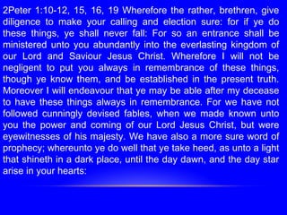 2Peter 1:10-12, 15, 16, 19 Wherefore the rather, brethren, give
diligence to make your calling and election sure: for if ye do
these things, ye shall never fall: For so an entrance shall be
ministered unto you abundantly into the everlasting kingdom of
our Lord and Saviour Jesus Christ. Wherefore I will not be
negligent to put you always in remembrance of these things,
though ye know them, and be established in the present truth.
Moreover I will endeavour that ye may be able after my decease
to have these things always in remembrance. For we have not
followed cunningly devised fables, when we made known unto
you the power and coming of our Lord Jesus Christ, but were
eyewitnesses of his majesty. We have also a more sure word of
prophecy; whereunto ye do well that ye take heed, as unto a light
that shineth in a dark place, until the day dawn, and the day star
arise in your hearts:
 