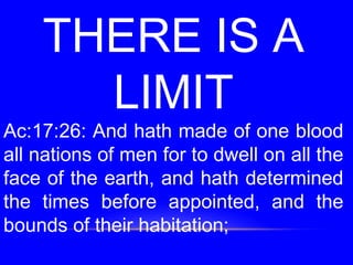THERE IS A
LIMIT
Ac:17:26: And hath made of one blood
all nations of men for to dwell on all the
face of the earth, and hath determined
the times before appointed, and the
bounds of their habitation;
 