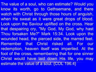 The value of a soul, who can estimate? Would you
know its worth, go to Gethsemane, and there
watch with Christ through those hours of anguish,
when He sweat as it were great drops of blood.
Look upon the Saviour uplifted on the cross. Hear
that despairing cry, "My God, My God, why hast
Thou forsaken Me?" Mark 15:34. Look upon the
wounded head, the pierced side, the marred feet.
Remember that Christ risked all. For our
redemption, heaven itself was imperiled. At the
foot of the cross, remembering that for one sinner
Christ would have laid down His life, you may
estimate the value of a soul. {COL 196.4}
 