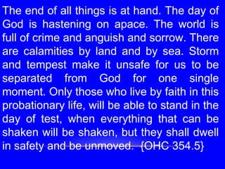 The end of all things is at hand. The day of
God is hastening on apace. The world is
full of crime and anguish and sorrow. There
are calamities by land and by sea. Storm
and tempest make it unsafe for us to be
separated from God for one single
moment. Only those who live by faith in this
probationary life, will be able to stand in the
day of test, when everything that can be
shaken will be shaken, but they shall dwell
in safety and be unmoved. {OHC 354.5}
 