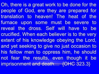 Oh, there is a great work to be done for the
people of God, ere they are prepared for
translation to heaven! The heat of the
furnace upon some must be severe to
reveal the dross. Self will have to be
crucified. When each believer is to the very
extent of his knowledge obeying the Lord,
and yet seeking to give no just occasion to
his fellow men to oppress him, he should
not fear the results, even though it be
imprisonment and death.... {OHC 323.3}
 