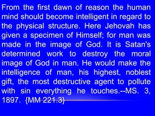 From the first dawn of reason the human
mind should become intelligent in regard to
the physical structure. Here Jehovah has
given a specimen of Himself; for man was
made in the image of God. It is Satan's
determined work to destroy the moral
image of God in man. He would make the
intelligence of man, his highest, noblest
gift, the most destructive agent to pollute
with sin everything he touches.--MS. 3,
1897. {MM 221.3}
 