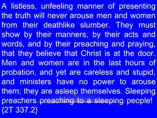 A listless, unfeeling manner of presenting
the truth will never arouse men and women
from their deathlike slumber. They must
show by their manners, by their acts and
words, and by their preaching and praying,
that they believe that Christ is at the door.
Men and women are in the last hours of
probation, and yet are careless and stupid,
and ministers have no power to arouse
them; they are asleep themselves. Sleeping
preachers preaching to a sleeping people!
{2T 337.2}
 