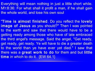 Everything will mean nothing in just a little short while.
M'r:8:36: For what shall it profit a man, if he shall gain
the whole world, and lose his own soul
"Time is almost finished. Do you reflect the lovely
image of Jesus as you should?" Then I was pointed
to the earth and saw that there would have to be a
getting ready among those who have of late embraced
the third angel's message. Said the angel, "Get ready,
get ready, get ready. Ye will have to die a greater death
to the world than ye have ever yet died." I saw that
there was a great work to do for them and but little
time in which to do it. {EW 64.1}
 